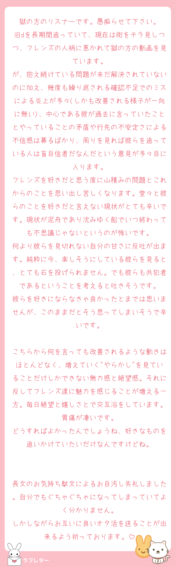 獄の方のリスナーです。愚痴らせて下さい。
旧dを長期間追っていて、現在は街をチラ見しつつ、フレンズの人柄に惹かれて獄の方の動画を見ています。
が、抱え続けている問題が未だ解決されていないのに加え、幾度も繰り返される確認不足でのミスによる炎上が多々(しかも改善される様子が一向に無い)、中心である彼が過去に言っていたこととやっていることの矛盾や行先の不安定さによる不信感は募るばかり、周りを見れば彼らを追っている人は盲目信者だなんだという意見が多々目に入ります。
フレンズを好きだと思う度に山積みの問題とこれからのことを思い出し苦しくなります。堂々と彼らのことを好きだと言えない現状がとても辛いです。現状が泥舟であり沈みゆく船でいつ終わっても不思議じゃないというのが怖いです。
何より彼らを見切れない自分の甘さに反吐が出ます。純粋に今、楽しそうにしている彼らを見ると、とても石を投げられません。でも彼らも共犯者であるということを考えると吐きそうです。
彼らを好きにならなきゃ良かったとまでは思いませんが、このままだとそう思ってしまいそうで辛いです。

こちらから何を言っても改善されるような動きはほとんどなく、増えていく"やらかし"を見ていることだけしかできない無力感と絶望感。それに反してフレンズ達に魅力を感じることが増える一方。毎日絶望と嬉しさとで交互浴をしています。胃痛が凄いです。
どうすればよかったんでしょうね、好きなものを追いかけていたいだけなんですけどね。


長文のお気持ち駄文によるお目汚し失礼しました。自分でもぐちゃぐちゃになってしまっていてよく分かりません。
しかしながらお互いに良いオタ活を送ることが出来るよう祈っております。