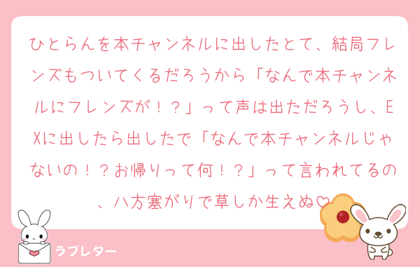 ひとらんを本チャンネルに出したとて、結局フレンズもついてくるだろうから「なんで本チャンネルにフレンズが！？」って声は出ただろうし、EXに出したら出したで「なんで本チャンネルじゃないの！？お帰りって何！？」って言われてるの、八方塞がりで草しか生えぬ