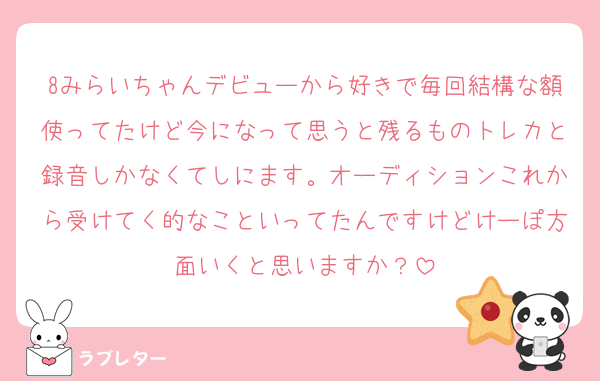 8みらいちゃんデビューから好きで毎回結構な額使ってたけど今になって思うと残るものトレカと録音しかなくてしにます。オーディションこれから受けてく的なこといってたんですけどけーぽ方面いくと思いますか？