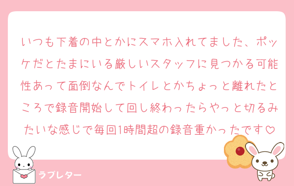 いつも下着の中とかにスマホ入れてました、ポッケだとたまにいる厳しいスタッフに見つかる可能性あって面倒なんでトイレとかちょっと離れたところで録音開始して回し終わったらやっと切るみたいな感じで毎回1時間超の録音重かったです