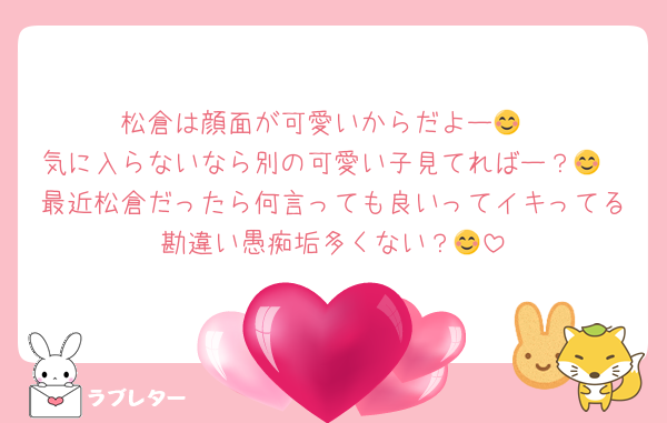 松倉は顔面が可愛いからだよー😊
気に入らないなら別の可愛い子見てればー？😊
最近松倉だったら何言っても良いってイキってる勘違い愚痴垢多くない？😊