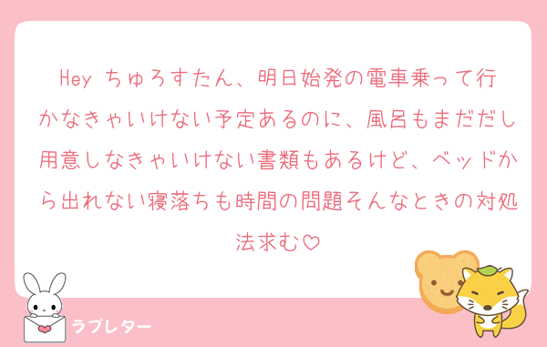Hey ちゅろすたん、明日始発の電車乗って行かなきゃいけない予定あるのに、風呂もまだだし用意しなきゃいけない書類もあるけど、ベッドから出れない寝落ちも時間の問題そんなときの対処法求む
