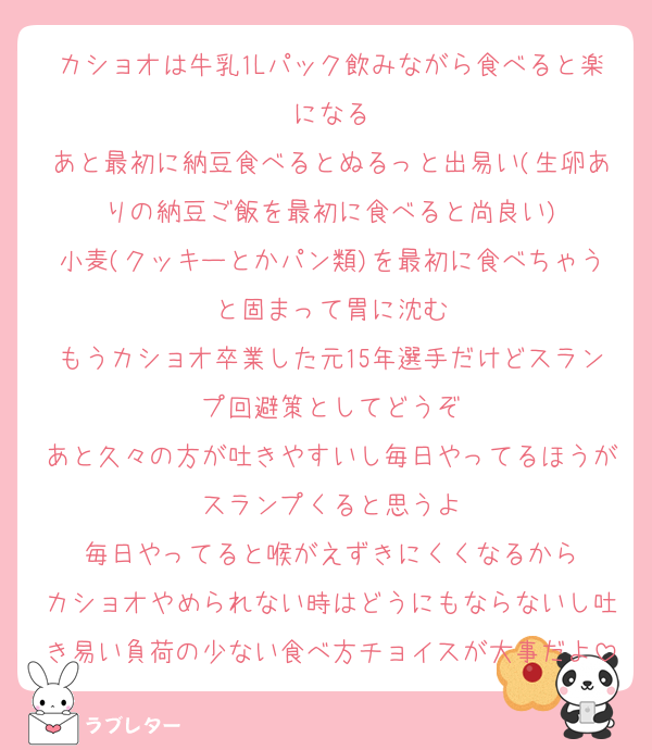 カショオは牛乳1Lパック飲みながら食べると楽になる
あと最初に納豆食べるとぬるっと出易い(生卵ありの納豆ご飯を最初に食べると尚良い)
小麦(クッキーとかパン類)を最初に食べちゃうと固まって胃に沈む
もうカショオ卒業した元15年選手だけどスランプ回避策としてどうぞ
あと久々の方が吐きやすいし毎日やってるほうがスランプくると思うよ
毎日やってると喉がえずきにくくなるから
カショオやめられない時はどうにもならないし吐き易い負荷の少ない食べ方チョイスが大事だよ