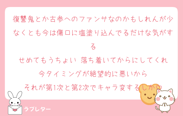 復讐鬼とか古参へのファンサなのかもしれんが少なくとも今は傷口に塩塗り込んでるだけな気がする
せめてもうちょい 落ち着いてからにしてくれ
今タイミングが絶望的に悪いから
それが第1次と第2次でキャラ変するしか