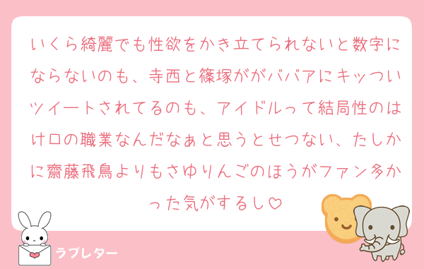 いくら綺麗でも性欲をかき立てられないと数字にならないのも、寺西と篠塚ががババアにキッついツイートされてるのも、アイドルって結局性のはけ口の職業なんだなぁと思うとせつない、たしかに齋藤飛鳥よりもさゆりんごのほうがファン多かった気がするし