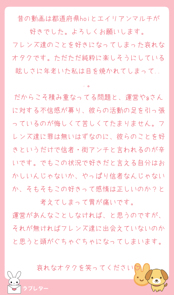 昔の動画は都道府県hoiとエイリアンマルチが好きでした。よろしくお願いします。
フレンズ達のことを好きになってしまった哀れなオタクです。ただただ純粋に楽しそうにしている眩しさに年老いた私は目を焼かれてしまって...。
だからこそ積み重なってる問題と、運営やgさんに対する不信感が募り、彼らの活動の足を引っ張っているのが悔しくて苦しくてたまりません。フレンズ達に罪は無いはずなのに、彼らのことを好きというだけで信者・街アンチと言われるのが辛いです。でもこの状況で好きだと言える自分はおかしいんじゃないか、やっぱり信者なんじゃないか、そもそもこの好きって感情は正しいのか？と考えてしまって胃が痛いです。
運営があんなことしなければ、と思うのですが、それが無ければフレンズ達に出会えていないのかと思うと頭がぐちゃぐちゃになってしまいます。
哀れなオタクを笑ってください