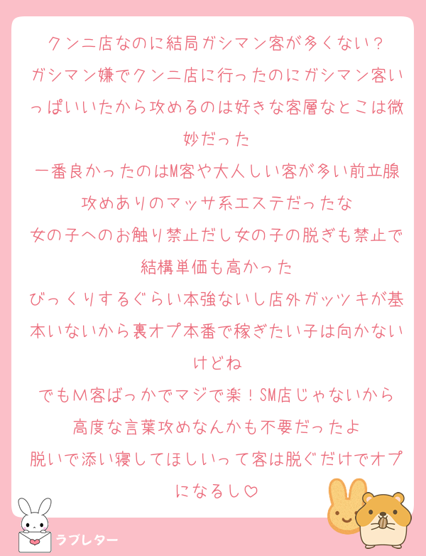 クンニ店なのに結局ガシマン客が多くない？
ガシマン嫌でクンニ店に行ったのにガシマン客いっぱいいたから攻めるのは好きな客層なとこは微妙だった
一番良かったのはM客や大人しい客が多い前立腺攻めありのマッサ系エステだったな
女の子へのお触り禁止だし女の子の脱ぎも禁止で結構単価も高かった
びっくりするぐらい本強ないし店外ガッツキが基本いないから裏オプ本番で稼ぎたい子は向かないけどね
でもＭ客ばっかでマジで楽！SM店じゃないから高度な言葉攻めなんかも不要だったよ
脱いで添い寝してほしいって客は脱ぐだけでオプになるし