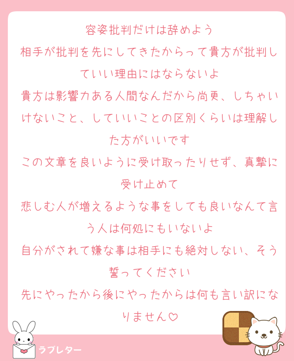 容姿批判だけは辞めよう
相手が批判を先にしてきたからって貴方が批判していい理由にはならないよ
貴方は影響力ある人間なんだから尚更、しちゃいけないこと、していいことの区別くらいは理解した方がいいです
この文章を良いように受け取ったりせず、真摯に受け止めて
悲しむ人が増えるような事をしても良いなんて言う人は何処にもいないよ
自分がされて嫌な事は相手にも絶対しない、そう誓ってください
先にやったから後にやったからは何も言い訳になりません