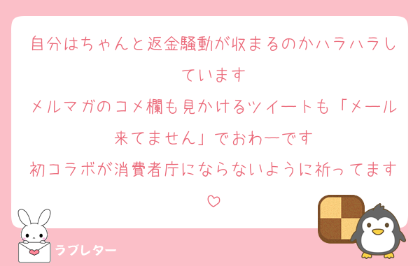 自分はちゃんと返金騒動が収まるのかハラハラしています
メルマガのコメ欄も見かけるツイートも「メール来てません」でおわーです
初コラボが消費者庁にならないように祈ってます