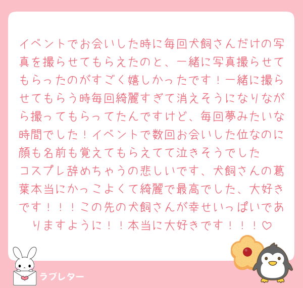 イベントでお会いした時に毎回犬飼さんだけの写真を撮らせてもらえたのと、一緒に写真撮らせてもらったのがすごく嬉しかったです！一緒に撮らせてもらう時毎回綺麗すぎて消えそうになりながら撮ってもらってたんですけど、毎回夢みたいな時間でした！イベントで数回お会いした位なのに顔も名前も覚えてもらえてて泣きそうでした🥲
コスプレ辞めちゃうの悲しいです、犬飼さんの葛葉本当にかっこよくて綺麗で最高でした、大好きです！！！この先の犬飼さんが幸せいっぱいでありますように！！本当に大好きです！！！