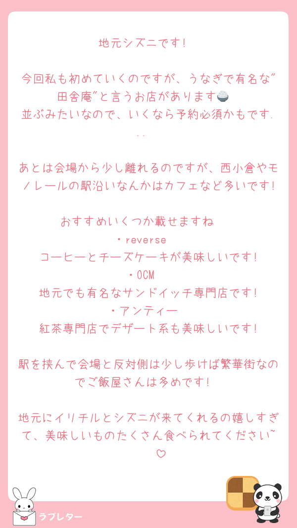 地元シズニです!

今回私も初めていくのですが、うなぎで有名な"田舎庵"と言うお店があります🍚
並ぶみたいなので、いくなら予約必須かもです...

あとは会場から少し離れるのですが、西小倉やモノレールの駅沿いなんかはカフェなど多いです!
おすすめいくつか載せますね🤍
・reverse 
　コーヒーとチーズケーキが美味しいです!
・OCM 
　地元でも有名なサンドイッチ専門店です!
・アンティー
　紅茶専門店でデザート系も美味しいです!

駅を挟んで会場と反対側は少し歩けば繁華街なのでご飯屋さんは多めです!

地元にイリチルとシズニが来てくれるの嬉しすぎて、美味しいものたくさん食べられてください~🥹🤍