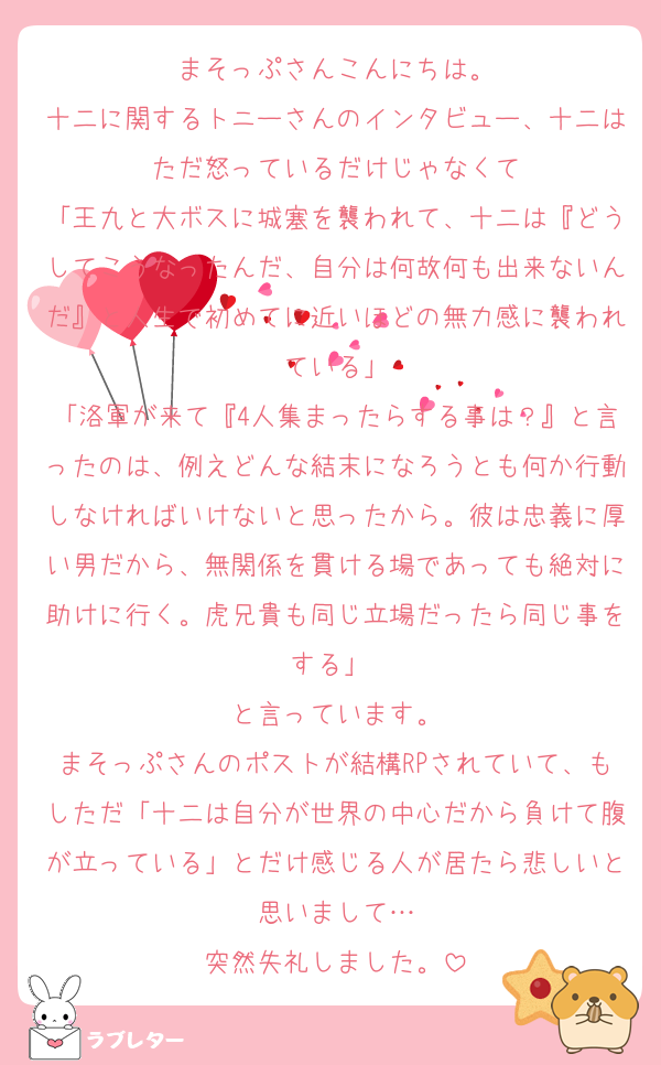 まそっぷさんこんにちは。
十二に関するトニーさんのインタビュー、十二はただ怒っているだけじゃなくて
「王九と大ボスに城塞を襲われて、十二は『どうしてこうなったんだ、自分は何故何も出来ないんだ』と人生で初めてに近いほどの無力感に襲われている」
「洛軍が来て『4人集まったらする事は？』と言ったのは、例えどんな結末になろうとも何か行動しなければいけないと思ったから。彼は忠義に厚い男だから、無関係を貫ける場であっても絶対に助けに行く。虎兄貴も同じ立場だったら同じ事をする」 
と言っています。
まそっぷさんのポストが結構RPされていて、もしただ「十二は自分が世界の中心だから負けて腹が立っている」とだけ感じる人が居たら悲しいと思いまして…
突然失礼しました。