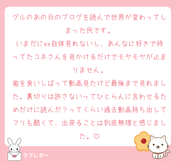 グルのあの日のブログを読んで世界が変わってしまった民です。
いまだにex自体見れないし、あんなに好きで待ってたコネさんを見かけるだけでモヤモヤが止まりません。
歯を食いしばって動画見たけど最後まで見れました。裏切りは許さないってひとらんに言わせるためだけに読んだ？ってくらい過去動画持ち出してフリも酷くて、出戻ることは到底無理と感じました。