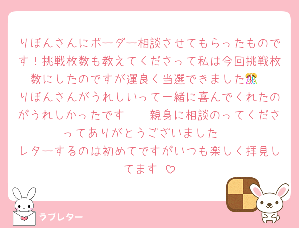 りぼんさんにボーダー相談させてもらったものです！挑戦枚数も教えてくださって私は今回挑戦枚数にしたのですが運良く当選できました🎊
りぼんさんがうれしいって一緒に喜んでくれたのがうれしかったです🥹🥹親身に相談のってくださってありがとうございました♡
レターするのは初めてですがいつも楽しく拝見してます♡