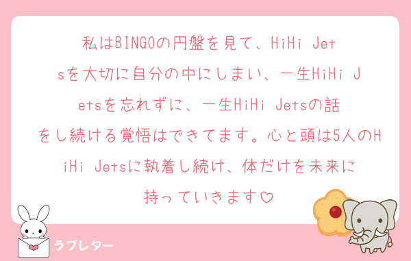 私はBINGOの円盤を見て、HiHi Jetsを大切に自分の中にしまい、一生HiHi Jetsを忘れずに、一生HiHi Jetsの話をし続ける覚悟はできてます。心と頭は5人のHiHi Jetsに執着し続け、体だけを未来に持っていきます