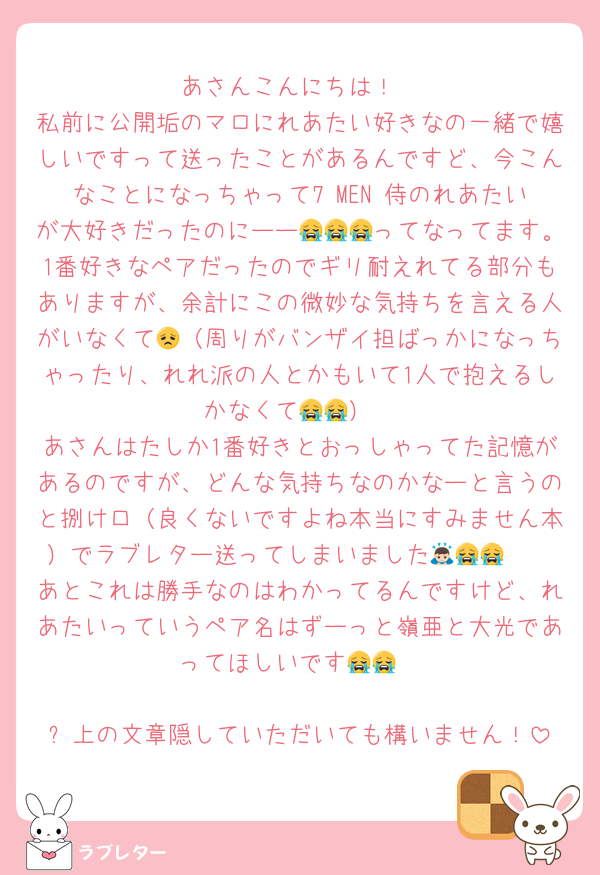 あさんこんにちは！
私前に公開垢のマロにれあたい好きなの一緒で嬉しいですって送ったことがあるんですど、今こんなことになっちゃって7 MEN 侍のれあたいが大好きだったのにーー😭😭😭ってなってます。1番好きなペアだったのでギリ耐えれてる部分もありますが、余計にこの微妙な気持ちを言える人がいなくて😞（周りがバンザイ担ばっかになっちゃったり、れれ派の人とかもいて1人で抱えるしかなくて😭😭）
あさんはたしか1番好きとおっしゃってた記憶があるのですが、どんな気持ちなのかなーと言うのと捌け口（良くないですよね本当にすみません本）でラブレター送ってしまいました🙇🏻😭😭
あとこれは勝手なのはわかってるんですけど、れあたいっていうペア名はずーっと嶺亜と大光であってほしいです😭😭

⬆️上の文章隠していただいても構いません！