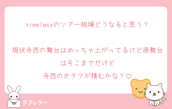 timeleszのツアー相場どうなると思う？
現状寺西の舞台はめっちゃ上がってるけど原舞台はそこまでだけど
寺西のオタクが積むかな？