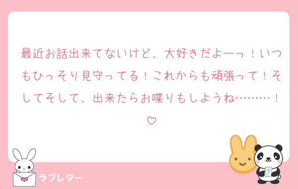 最近お話出来てないけど、大好きだよーっ！いつもひっそり見守ってる！これからも頑張って！そしてそして、出来たらお喋りもしようね………！