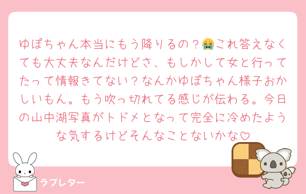 ゆぽちゃん本当にもう降りるの？😭これ答えなくても大丈夫なんだけどさ、もしかして女と行ってたって情報きてない？なんかゆぽちゃん様子おかしいもん。もう吹っ切れてる感じが伝わる。今日の山中湖写真がトドメとなって完全に冷めたような気するけどそんなことないかな