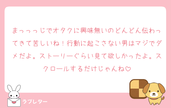 まっっっじでオタクに興味無いのどんどん伝わってきて苦しいね！行動に起こさない男はマジでダメだよ。ストーリーぐらい見て欲しかったよ。スクロールするだけじゃんね