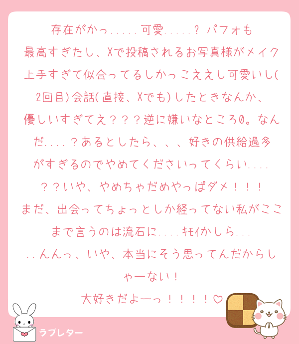 存在がかっ.....可愛.....✨パフォも最高すぎたし、Xで投稿されるお写真様がメイク上手すぎて似合ってるしかっこええし可愛いし(2回目)会話(直接、Xでも)したときなんか、優しいすぎてえ？？？逆に嫌いなところ0。なんだ....？あるとしたら、、、好きの供給過多がすぎるのでやめてくださいってくらい....？？いや、やめちゃだめやっぱダメ！！！
まだ、出会ってちょっとしか経ってない私がここまで言うのは流石に....ｷﾓｲかしら.....んんっ、いや、本当にそう思ってんだからしゃーない！
大好きだよーっ！！！！