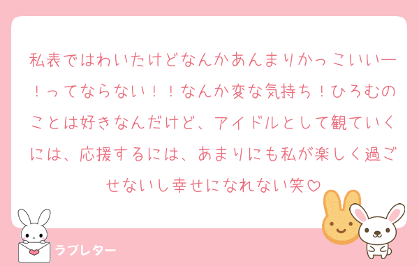 私表ではわいたけどなんかあんまりかっこいいー！ってならない！！なんか変な気持ち！ひろむのことは好きなんだけど、アイドルとして観ていくには、応援するには、あまりにも私が楽しく過ごせないし幸せになれない笑