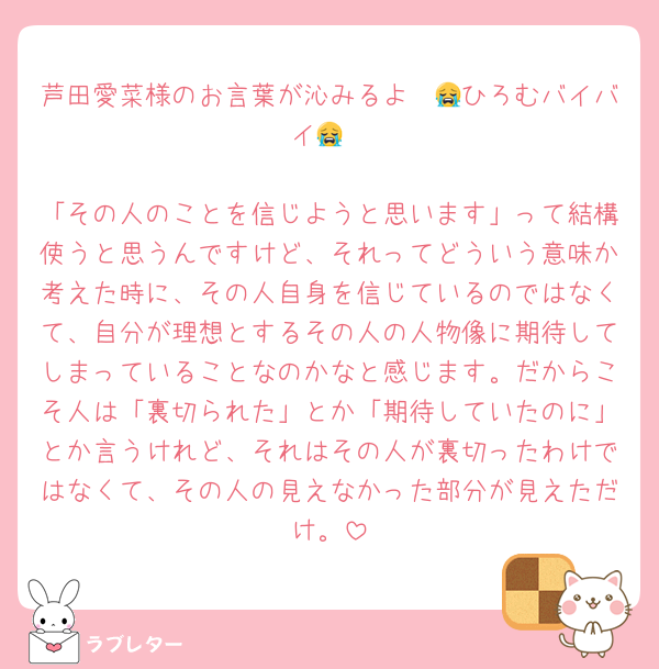 芦田愛菜様のお言葉が沁みるよ〜😭ひろむバイバイ😭

「その人のことを信じようと思います」って結構使うと思うんですけど、それってどういう意味か考えた時に、その人自身を信じているのではなくて、自分が理想とするその人の人物像に期待してしまっていることなのかなと感じます。だからこそ人は「裏切られた」とか「期待していたのに」とか言うけれど、それはその人が裏切ったわけではなくて、その人の見えなかった部分が見えただけ。