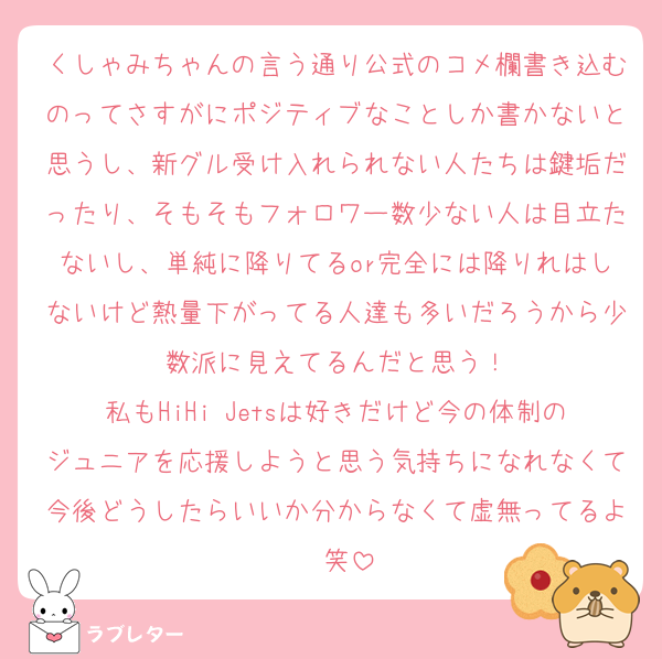 くしゃみちゃんの言う通り公式のコメ欄書き込むのってさすがにポジティブなことしか書かないと思うし、新グル受け入れられない人たちは鍵垢だったり、そもそもフォロワー数少ない人は目立たないし、単純に降りてるor完全には降りれはしないけど熱量下がってる人達も多いだろうから少数派に見えてるんだと思う！
私もHiHi Jetsは好きだけど今の体制のジュニアを応援しようと思う気持ちになれなくて今後どうしたらいいか分からなくて虚無ってるよ〜笑