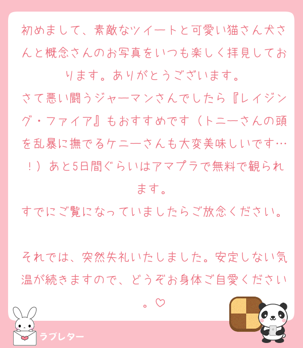 初めまして、素敵なツイートと可愛い猫さん犬さんと概念さんのお写真をいつも楽しく拝見しております。ありがとうございます。
さて悪い闘うジャーマンさんでしたら『レイジング・ファイア』もおすすめです（トニーさんの頭を乱暴に撫でるケニーさんも大変美味しいです…！）あと5日間ぐらいはアマプラで無料で観られます。
すでにご覧になっていましたらご放念ください。
それでは、突然失礼いたしました。安定しない気温が続きますので、どうぞお身体ご自愛ください。