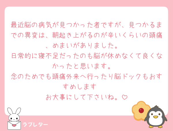 最近脳の病気が見つかった者ですが、見つかるまでの異変は、朝起き上がるのが辛いくらいの頭痛、めまいがありました。
日常的に寝不足だったのも脳が休めなくて良くなかったと思います。
念のためでも頭痛外来へ行ったり脳ドックもおすすめします🥲
お大事にして下さいね。