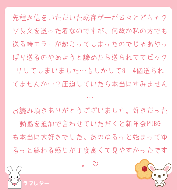 先程返信をいただいた既存ゲーが云々とどちゃクソ長文を送った者なのですが、何故か私の方でも送る時エラーが起こってしまったのでじゃあやっぱり送るのやめようと諦めたら送られててビックリしてしまいました…もしかして3〜4個送られてませんか…？圧迫していたら本当にすみません…
お読み頂きありがとうございました。好きだった動画を追加で言わせていただくと新年会PUBGも本当に大好きでした。あのゆるっと始まってゆるっと終わる感じが丁度良くて見やすかったです。♡