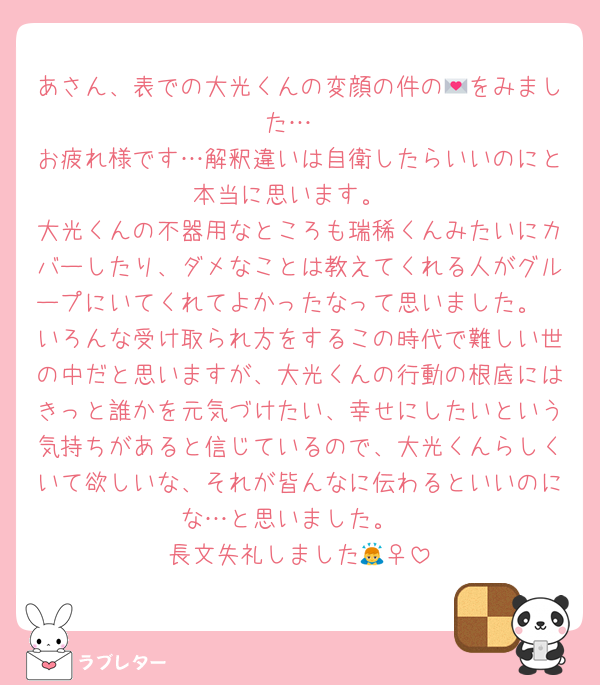 あさん、表での大光くんの変顔の件の💌をみました…
お疲れ様です…解釈違いは自衛したらいいのにと本当に思います。
大光くんの不器用なところも瑞稀くんみたいにカバーしたり、ダメなことは教えてくれる人がグループにいてくれてよかったなって思いました。
いろんな受け取られ方をするこの時代で難しい世の中だと思いますが、大光くんの行動の根底にはきっと誰かを元気づけたい、幸せにしたいという気持ちがあると信じているので、大光くんらしくいて欲しいな、それが皆んなに伝わるといいのにな…と思いました。
長文失礼しました🙇‍♀️