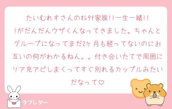 たいむれすさんのｵﾚﾀﾁ家族!!一生一緒!!!がだんだんウザくんなってきました。ちゃんとグループになってまだ2ヶ月も経ってないのにお互いの何がわかるねん。。付き合いたてで周囲にリア充アピしまくってすぐ別れるカップルみたいだなって