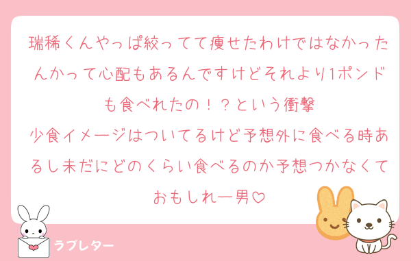 瑞稀くんやっぱ絞ってて痩せたわけではなかったんかって心配もあるんですけどそれより1ポンドも食べれたの！？という衝撃
少食イメージはついてるけど予想外に食べる時あるし未だにどのくらい食べるのか予想つかなくておもしれー男