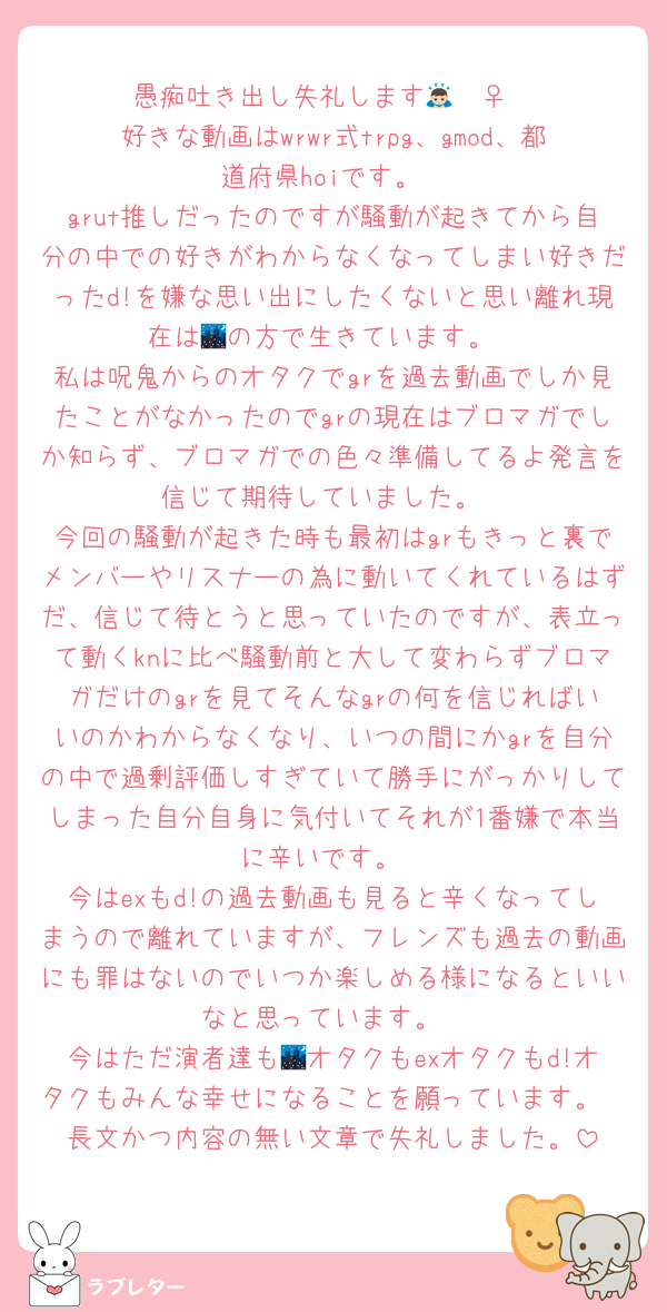 愚痴吐き出し失礼します🙇🏻‍♀
好きな動画はwrwr式trpg、gmod、都道府県hoiです。
grut推しだったのですが騒動が起きてから自分の中での好きがわからなくなってしまい好きだったd!を嫌な思い出にしたくないと思い離れ現在は🌃の方で生きています。
私は呪鬼からのオタクでgrを過去動画でしか見たことがなかったのでgrの現在はブロマガでしか知らず、ブロマガでの色々準備してるよ発言を信じて期待していました。
今回の騒動が起きた時も最初はgrもきっと裏でメンバーやリスナーの為に動いてくれているはずだ、信じて待とうと思っていたのですが、表立って動くknに比べ騒動前と大して変わらずブロマガだけのgrを見てそんなgrの何を信じればいいのかわからなくなり、いつの間にかgrを自分の中で過剰評価しすぎていて勝手にがっかりしてしまった自分自身に気付いてそれが1番嫌で本当に辛いです。
今はexもd!の過去動画も見ると辛くなってしまうので離れていますが、フレンズも過去の動画にも罪はないのでいつか楽しめる様になるといいなと思っています。
今はただ演者達も🌃オタクもexオタクもd!オタクもみんな幸せになることを願っています。
長文かつ内容の無い文章で失礼しました。