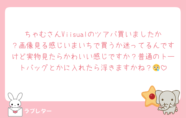ちゃむさんViisualのツアバ買いましたか？画像見る感じいまいちで買うか迷ってるんですけど実物見たらかわいい感じですか？普通のトートバッグとかに入れたら浮きますかね？😢