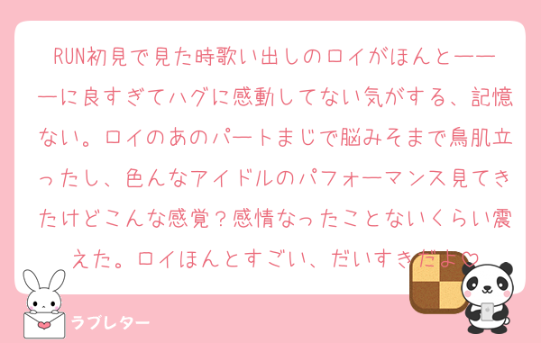 RUN初見で見た時歌い出しのロイがほんとーーーに良すぎてハグに感動してない気がする、記憶ない。ロイのあのパートまじで脳みそまで鳥肌立ったし、色んなアイドルのパフォーマンス見てきたけどこんな感覚？感情なったことないくらい震えた。ロイほんとすごい、だいすきだよ