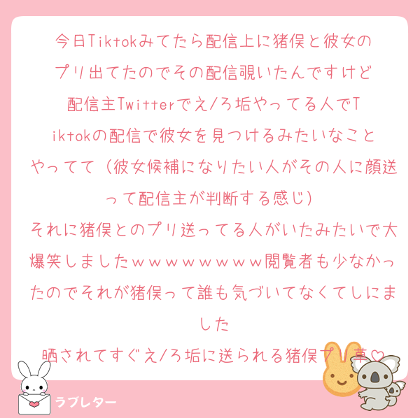 今日Tiktokみてたら配信上に猪俣と彼女のプリ出てたのでその配信覗いたんですけど
配信主Twitterでえ/ろ垢やってる人でTiktokの配信で彼女を見つけるみたいなことやってて（彼女候補になりたい人がその人に顔送って配信主が判断する感じ）
それに猪俣とのプリ送ってる人がいたみたいで大爆笑しましたｗｗｗｗｗｗｗｗ閲覧者も少なかったのでそれが猪俣って誰も気づいてなくてしにました
晒されてすぐえ/ろ垢に送られる猪俣プリ草