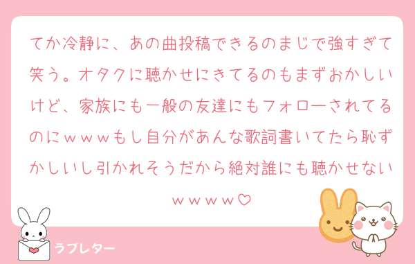 てか冷静に、あの曲投稿できるのまじで強すぎて笑う。オタクに聴かせにきてるのもまずおかしいけど、家族にも一般の友達にもフォローされてるのにｗｗｗもし自分があんな歌詞書いてたら恥ずかしいし引かれそうだから絶対誰にも聴かせないｗｗｗｗ