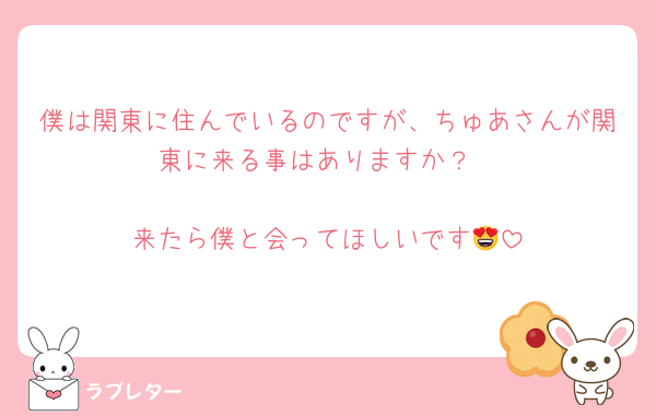 僕は関東に住んでいるのですが、ちゅあさんが関東に来る事はありますか？

来たら僕と会ってほしいです😍