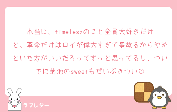 本当に、timeleszのこと全員大好きだけど、革命だけはロイが偉大すぎて事故るからやめといた方がいいだろってずっと思ってるし、ついでに菊池のsweetもだいぶきつい