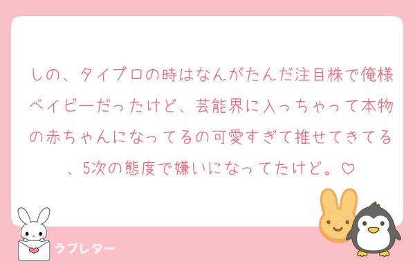 しの、タイプロの時はなんがたんだ注目株で俺様ベイビーだったけど、芸能界に入っちゃって本物の赤ちゃんになってるの可愛すぎて推せてきてる、5次の態度で嫌いになってたけど。