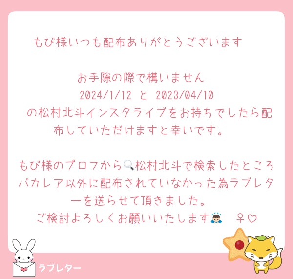 もび様いつも配布ありがとうございます♡

お手隙の際で構いません
2024/1/12 と 2023/04/10 の松村北斗インスタライブをお持ちでしたら配布していただけますと幸いです。

もび様のプロフから🔍松村北斗で検索したところバカレア以外に配布されていなかった為ラブレターを送らせて頂きました。
ご検討よろしくお願いいたします🙇🏻‍♀️