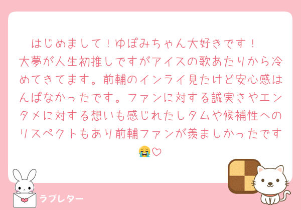 はじめまして！ゆぽみちゃん大好きです！
大夢が人生初推しですがアイスの歌あたりから冷めてきてます。前輔のインライ見たけど安心感はんぱなかったです。ファンに対する誠実さやエンタメに対する想いも感じれたしタムや候補性へのリスペクトもあり前輔ファンが羨ましかったです😭