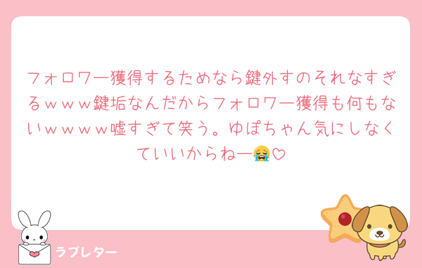 フォロワー獲得するためなら鍵外すのそれなすぎるｗｗｗ鍵垢なんだからフォロワー獲得も何もないｗｗｗｗ嘘すぎて笑う。ゆぽちゃん気にしなくていいからねー😭