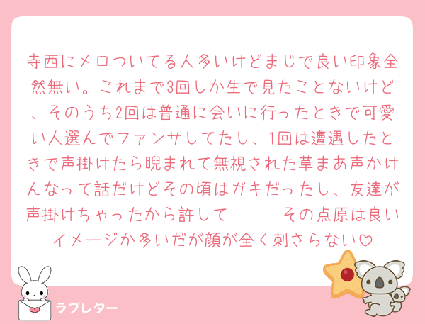 寺西にメロついてる人多いけどまじで良い印象全然無い。これまで3回しか生で見たことないけど、そのうち2回は普通に会いに行ったときで可愛い人選んでファンサしてたし、1回は遭遇したときで声掛けたら睨まれて無視された草まあ声かけんなって話だけどその頃はガキだったし、友達が声掛けちゃったから許して🥹🫶🏻その点原は良いイメージか多いだが顔が全く刺さらない