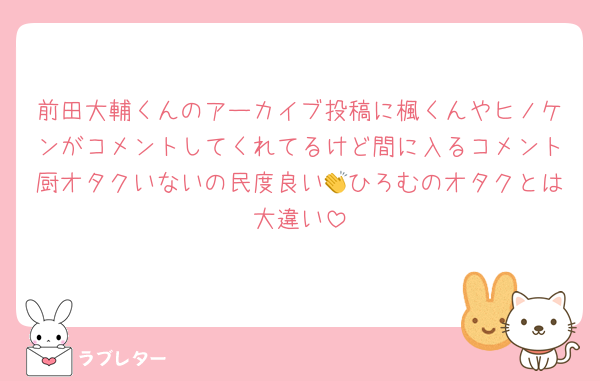 前田大輔くんのアーカイブ投稿に楓くんやヒノケンがコメントしてくれてるけど間に入るコメント厨オタクいないの民度良い👏ひろむのオタクとは大違い