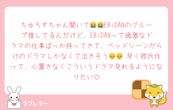 ちゅろすちゃん聞いて😭😭EBiDANのグループ推してるんだけど、EBiDANって過激なドラマの仕事ばっか持ってきて、ベッドシーンだらけのドラマしかなくて泣きそう😔😔 早く彼氏作って、心置きなくこういうドラマ見れるようになりたい