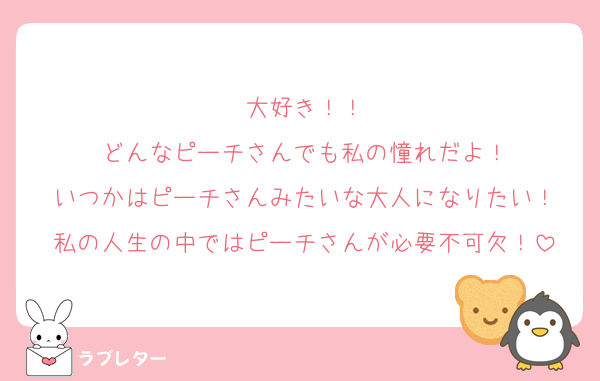大好き！！
どんなピーチさんでも私の憧れだよ！
いつかはピーチさんみたいな大人になりたい！
私の人生の中ではピーチさんが必要不可欠！