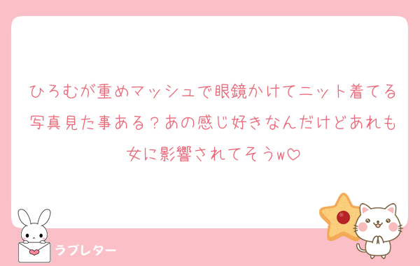 ひろむが重めマッシュで眼鏡かけてニット着てる写真見た事ある？あの感じ好きなんだけどあれも女に影響されてそうw